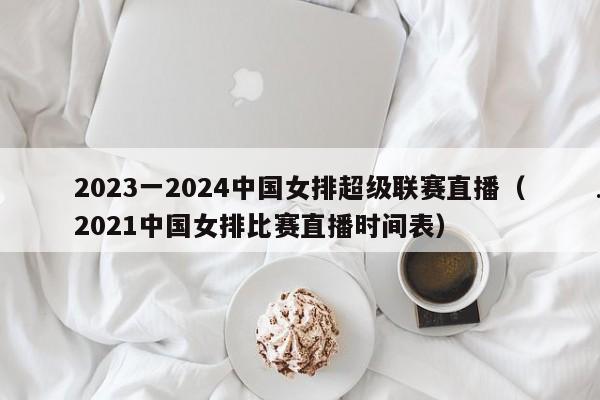 2023一2024中国女排超级联赛直播（2021中国女排比赛直播时间表）